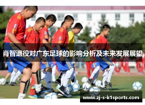 肖智退役对广东足球的影响分析及未来发展展望 肖智退役对广东足球的影响分析及未来发展展望