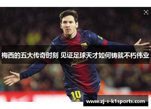 梅西的五大传奇时刻 见证足球天才如何铸就不朽伟业