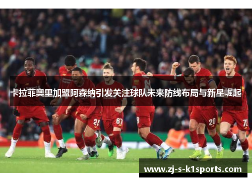 卡拉菲奥里加盟阿森纳引发关注球队未来防线布局与新星崛起