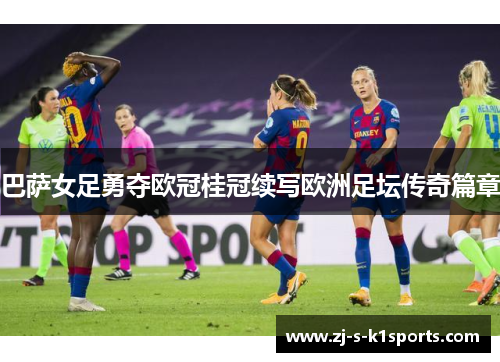 巴萨女足勇夺欧冠桂冠续写欧洲足坛传奇篇章